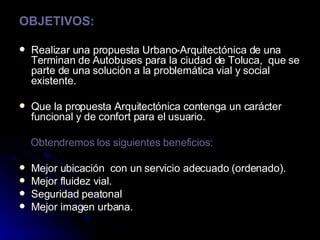 OBJETIVOS: Realizar una propuesta Urbano-Arquitectónica de una Terminan de Autobuses para la ciudad de Toluca,  que se parte de una solución a la problemática vial y social existente. Que la propuesta Arquitectónica contenga un carácter funcional y de confort para el usuario. Obtendremos los siguientes beneficios: Mejor ubicación  con un servicio adecuado (ordenado). Mejor fluidez vial. Seguridad peatonal Mejor imagen urbana. 