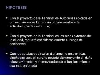 HIPOTESIS Con el proyecto de la Terminal de Autobuses ubicada en un solo núcleo se lograra un ordenamiento de la actividad. (fluidez vehicular). Con el proyecto de la Terminal en las áreas externas de la ciudad, reducirá considerablemente el riesgo de accidentes. Que los autobuses circulen diariamente en avenidas  diseñadas para el transito pesado disminuyendo el  daño a los pavimentos y promoviendo que el funcionamiento  sea mas ordenado. 