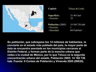 Su población, que sobrepasa los 14 millones de habitantes, lo convierte en el estado más poblado del país, la mayor parte de ésta se encuentra asentada en los municipios cercanos al Distrito Federal, y forman parte de la mancha urbana que rodea a la ciudad de México, por lo que Toluca es la segunda concentración urbana del estado. Población 2005: 14 160 736 hab. Fuente: II Conteo de Población y Vivienda 2005 (INEGI). Toluca de Lerdo Capital: 21 461 km 2 25 Superficie : -  Posición : 14 160 736 hab. 1 663 hab/km² Población :  (2005) -  Posición : -  Densidad : 