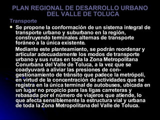 PLAN REGIONAL DE DESARROLLO URBANO DEL VALLE DE TOLUCA Transporte Se propone la conformación de un sistema integral de transporte urbano y suburbano en la región, construyendo terminales alternas de transporte foráneo a la única existente. Mediante este planteamiento, se podrán reordenar y articular adecuadamente los modos de transporte urbano y sus rutas en toda la Zona Metropolitana Conurbana del Valle de Toluca, a la vez que se coadyuvará a aliviar las presiones de con- gestionamiento de tránsito que padece la metrópoli, en virtud de la concentración de actividades que se registra en la única terminal de autobuses, ubicada en un lugar no propicio para las ligas carreteras y rebasada por el número de viajeros que atiende, lo que afecta sensiblemente la estructura vial y urbana de toda la Zona Metropolitana del Valle de Toluca. 