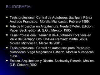 BILIOGRAFIA: Tesis profesional: Central de Autobuses Jiquilpan. Pérez Andrade Francisco.  Morelia Michoacán, Febrero 1999. Arte de Proyectar en Arquitectura.  Neufert Meter. Edicion, Paper Back, editorial. G.G. / Mexico. 1995. Tesis Professional: Terminal de Autobuses Foráneos en Valle de Santiago Gto. Chávez Ramírez Martín Jesús. Morelia Michoacán. Marzo de 2001. Tesis profesional: Central de autobuses para Patzcuaro Michoacán. Vega Magdalena Gilberto. Morelia Michoacán 1988. Enlace. Arquitectura y Diseño. Saslavsky Ricardo. México D.F. Octubre 2002. 