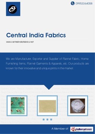 09953364058
A Member of
Central India Fabrics
www.centralindiafabrics.net
Printed Flannel Fabrics Interlining Fabrics Rifle Cleaning Flannels Flannel Baby Clothes Flannel
Fabrics Textile Fabrics Waffle Clothes Flannel Dusters Dyed Flannel Fabrics Flannel
Clothes Flannel Blankets Muslin Fabric Muslin Bags Flannel Patches Flannel Fabrics for Battel
Force Flannel Fabrics for Army Printed Flannel Fabrics for Kids Printed Flannel
Fabrics Interlining Fabrics Rifle Cleaning Flannels Flannel Baby Clothes Flannel Fabrics Textile
Fabrics Waffle Clothes Flannel Dusters Dyed Flannel Fabrics Flannel Clothes Flannel
Blankets Muslin Fabric Muslin Bags Flannel Patches Flannel Fabrics for Battel Force Flannel
Fabrics for Army Printed Flannel Fabrics for Kids Printed Flannel Fabrics Interlining Fabrics Rifle
Cleaning Flannels Flannel Baby Clothes Flannel Fabrics Textile Fabrics Waffle Clothes Flannel
Dusters Dyed Flannel Fabrics Flannel Clothes Flannel Blankets Muslin Fabric Muslin
Bags Flannel Patches Flannel Fabrics for Battel Force Flannel Fabrics for Army Printed Flannel
Fabrics for Kids Printed Flannel Fabrics Interlining Fabrics Rifle Cleaning Flannels Flannel Baby
Clothes Flannel Fabrics Textile Fabrics Waffle Clothes Flannel Dusters Dyed Flannel
Fabrics Flannel Clothes Flannel Blankets Muslin Fabric Muslin Bags Flannel Patches Flannel
Fabrics for Battel Force Flannel Fabrics for Army Printed Flannel Fabrics for Kids Printed Flannel
Fabrics Interlining Fabrics Rifle Cleaning Flannels Flannel Baby Clothes Flannel Fabrics Textile
Fabrics Waffle Clothes Flannel Dusters Dyed Flannel Fabrics Flannel Clothes Flannel
Blankets Muslin Fabric Muslin Bags Flannel Patches Flannel Fabrics for Battel Force Flannel
Fabrics for Army Printed Flannel Fabrics for Kids Printed Flannel Fabrics Interlining Fabrics Rifle
We are Manufacturer, Exporter and Supplier of Flannel Fabric, Home
Furnishing Items, Flannel Garments & Apparels, etc. Our products are
known for their innovative and unique prints in the market.
 