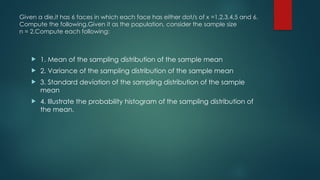 Given a die,it has 6 faces in which each face has either dot/s of x =1,2,3,4,5 and 6.
Compute the following.Given it as the population, consider the sample size
n = 2.Compute each following:
 1. Mean of the sampling distribution of the sample mean
 2. Variance of the sampling distribution of the sample mean
 3. Standard deviation of the sampling distribution of the sample
mean
 4. Illustrate the probability histogram of the sampling distribution of
the mean.
 