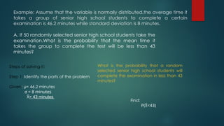 Example: Assume that the variable is normally distributed,the average time it
takes a group of senior high school students to complete a certain
examination is 46.2 minutes while standard deviation is 8 minutes.
A. If 50 randomly selected senior high school students take the
examination.What is the probability that the mean time it
takes the group to complete the test will be less than 43
minutes?
Steps of solving it:
Step 1: Identify the parts of the problem
Given: µ= 46.2 minutes
σ = 8 minutes
X
̄ = 43 minutes
What is the probability that a random
selected senior high school students will
complete the examination in less than 43
minutes?
Find:
P(X
̄ <43)
 