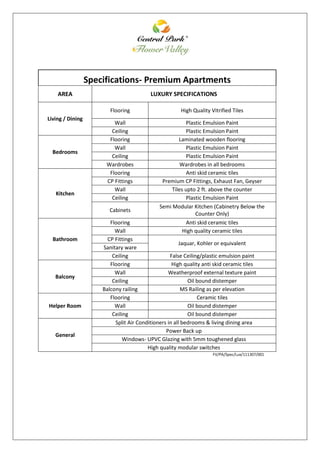 Specifications- Premium Apartments
AREA LUXURY SPECIFICATIONS
Living / Dining
Flooring High Quality Vitrified Tiles
Wall Plastic Emulsion Paint
Ceiling Plastic Emulsion Paint
Bedrooms
Flooring Laminated wooden flooring
Wall Plastic Emulsion Paint
Ceiling Plastic Emulsion Paint
Wardrobes Wardrobes in all bedrooms
Kitchen
Flooring Anti skid ceramic tiles
CP Fittings Premium CP Fittings, Exhaust Fan, Geyser
Wall Tiles upto 2 ft. above the counter
Ceiling Plastic Emulsion Paint
Cabinets
Semi Modular Kitchen (Cabinetry Below the
Counter Only)
Bathroom
Flooring Anti skid ceramic tiles
Wall High quality ceramic tiles
CP Fittings
Jaquar, Kohler or equivalent
Sanitary ware
Ceiling False Ceiling/plastic emulsion paint
Balcony
Flooring High quality anti skid ceramic tiles
Wall Weatherproof external texture paint
Ceiling Oil bound distemper
Balcony railing MS Railing as per elevation
Helper Room
Flooring Ceramic tiles
Wall Oil bound distemper
Ceiling Oil bound distemper
General
Split Air Conditioners in all bedrooms & living dining area
Power Back up
Windows- UPVC Glazing with 5mm toughened glass
High quality modular switches
FV/PA/Spec/Lux/111307/001
 