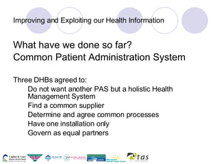 Improving and Exploiting our Health Information What have we done so far? Common Patient Administration System Three DHBs agreed to: Do not want another PAS but a holistic Health  Management System Find a common supplier Determine and agree common processes Have one installation only Govern as equal partners 