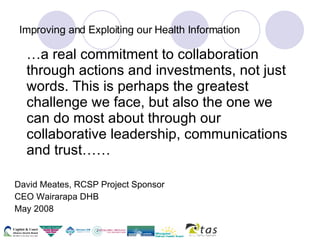 Improving and Exploiting our Health Information … a real commitment to collaboration through actions and investments, not just words. This is perhaps the greatest challenge we face, but also the one we can do most about through our collaborative leadership, communications and trust…… David Meates, RCSP Project Sponsor CEO Wairarapa DHB May 2008 