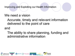 Improving and Exploiting our Health Information We need a vision Accurate, timely and relevant information delivered to the point of care  and  The ability to share planning, funding and administrative information  