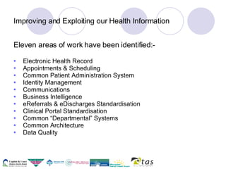 Improving and Exploiting our Health Information Eleven areas of work have been identified:- Electronic Health Record Appointments & Scheduling Common Patient Administration System Identity Management Communications Business Intelligence eReferrals & eDischarges Standardisation Clinical Portal Standardisation Common “Departmental” Systems Common Architecture Data Quality 