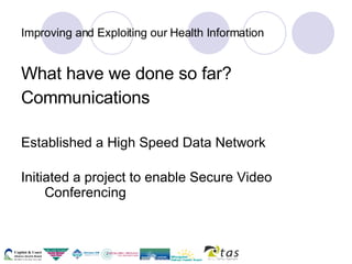 Improving and Exploiting our Health Information What have we done so far? Communications Established a High Speed Data Network  Initiated a project to enable Secure Video Conferencing 