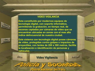 VIDEO VIGILANCIA 
Esta constituido por modernos equipos de 
tecnología digital, con soporte informático, 
permitiendo la grabación, en tiempo real, de 
escenas captadas por cámaras de video que se 
encuentran ubicadas en zonas con el mas alto 
índice delincuencial de nuestra ciudad. 
Este sistema con tecnología digital posee cámaras 
de video, protegidas contra golpes e impactos de 
proyectiles, con lentes de 200 a 300 metros, facilita 
la localización e identificación de personas y 
vehículos 
 
