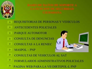 BASES DE DATOS DE SOPORTE A 
LA FUNCION DE SEGURIDAD 
CIUDADANA 
REQUISITORIAS DE PERSONAS Y VEHICULOS 
ANTECEDENTES POLICIALES 
PARQUE AUTOMOTOR 
CONSULTA DE DENUNCIAS 
CONSULTAS A LA RENIEC 
MASPOL – PNP 
CONSULTAS DE VEHICULOS AL SAT 
FORMULARIOS ADMINISTRATIVOS POLICIALES 
PAGINA WEB PARA LA VII DIRTEPOL-L PNP 
 
