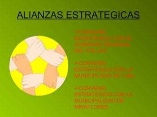 ALIANZAS ESTRATEGICAS 
CONVENIO 
ESTRATEGICO CON EL 
GOBIERNO REGIONAL 
DEL CALLAO. 
CONVENIO 
ESTRATEGICO CON LA 
MUNICIPLIDAD DE LIMA 
CONVENIO 
ESTRATEGICO CON LA 
MUNICIPALIDAD DE 
MIRAFLORES 
