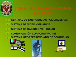 ¿ QUE TECNOLOGIA POSEE 
LA PNP ? 
CENTRAL DE EMERGENCIAS POLICIALES 105 
SISTEMA DE VIDEO VIGILANCIA 
SISTEMA DE RASTREO VEHICULAR 
COMUNICACIÓN CORPORATIVA TIM 
SISTEMA GEOREFERENCIADO DE DENUNCIAS 
 