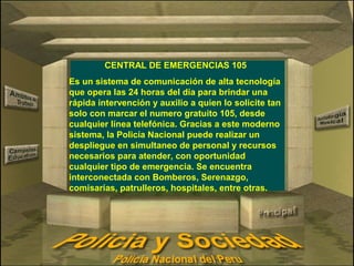 CENTRAL DE EMERGENCIAS 105 
Es un sistema de comunicación de alta tecnología 
que opera las 24 horas del día para brindar una 
rápida intervención y auxilio a quien lo solicite tan 
solo con marcar el numero gratuito 105, desde 
cualquier línea telefónica. Gracias a este moderno 
sistema, la Policía Nacional puede realizar un 
despliegue en simultaneo de personal y recursos 
necesarios para atender, con oportunidad 
cualquier tipo de emergencia. Se encuentra 
interconectada con Bomberos, Serenazgo, 
comisarías, patrulleros, hospitales, entre otras. 
 