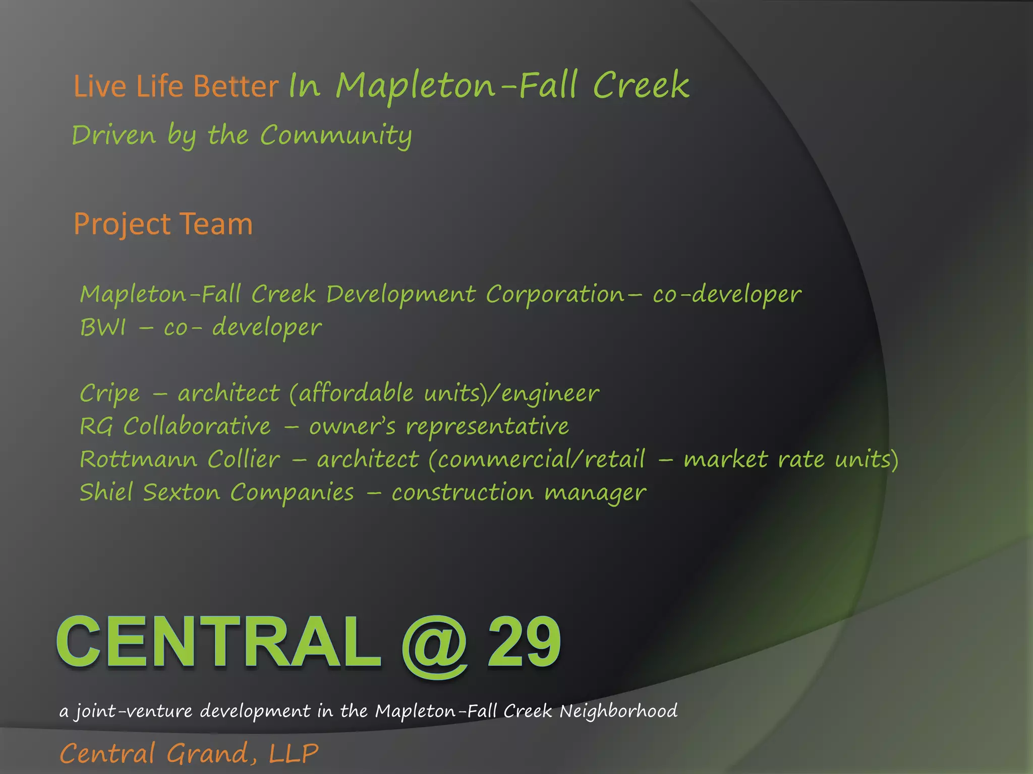 Project Team
Mapleton-Fall Creek Development Corporation– co-developer
BWI – co- developer
Cripe – architect (affordable units)/engineer
RG Collaborative – owner’s representative
Rottmann Collier – architect (commercial/retail – market rate units)
Shiel Sexton Companies – construction manager
a joint-venture development in the Mapleton-Fall Creek Neighborhood
Central Grand, LLP
Live Life Better In Mapleton-Fall Creek
Driven by the Community
 