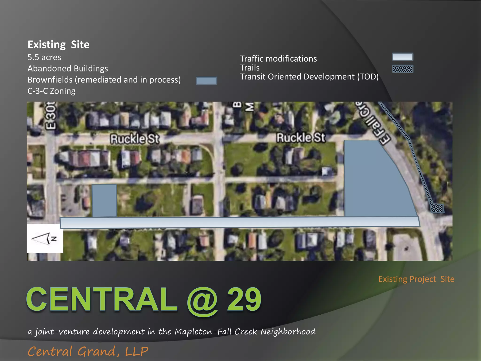 a joint-venture development in the Mapleton-Fall Creek Neighborhood
Central Grand, LLP
Existing Project Site
Existing Site
5.5 acres
Abandoned Buildings
Brownfields (remediated and in process)
C-3-C Zoning
Traffic modifications
Trails
Transit Oriented Development (TOD)
 