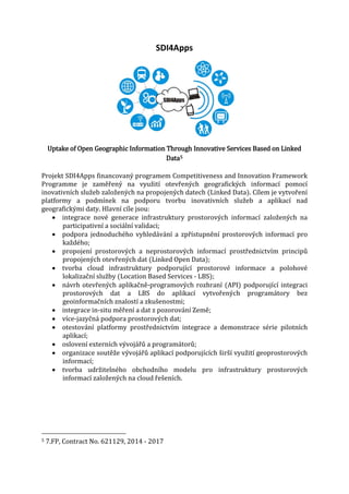 SDI4Apps

Uptake of Open Geographic Information Through Innovative Services Based on Linked
Data5

Projekt SDI4Apps financovaný programem Competitiveness and Innovation Framework
Programme je zaměřený na využití otevřených geografických informací pomocí
inovativních služeb založených na propojených datech (Linked Data). Cílem je vytvoření
platformy a podmínek na podporu tvorbu inovativních služeb a aplikací nad
geografickými daty. Hlavní cíle jsou:
• integrace nové generace infrastruktury prostorových informací založených na
participativní a sociální validaci;
• podpora jednoduchého vyhledávání a zpřístupnění prostorových informací pro
každého;
• propojení prostorových a neprostorových informací prostřednictvím principů
propojených otevřených dat (Linked Open Data);
• tvorba cloud infrastruktury podporující prostorové informace a polohové
lokalizační služby (Location Based Services - LBS);
• návrh otevřených aplikačně-programových rozhraní (API) podporující integraci
prostorových dat a LBS do aplikací vytvořených programátory bez
geoinformačních znalostí a zkušenostmi;
• integrace in-situ měření a dat z pozorování Země;
• více-jazyčná podpora prostorových dat;
• otestování platformy prostřednictvím integrace a demonstrace série pilotních
aplikací;
• oslovení externích vývojářů a programátorů;
• organizace soutěže vývojářů aplikací podporujících širší využití geoprostorových
informací;
• tvorba udržitelného obchodního modelu pro infrastruktury prostorových
informací založených na cloud řešeních.

5

7.FP, Contract No. 621129, 2014 - 2017

 