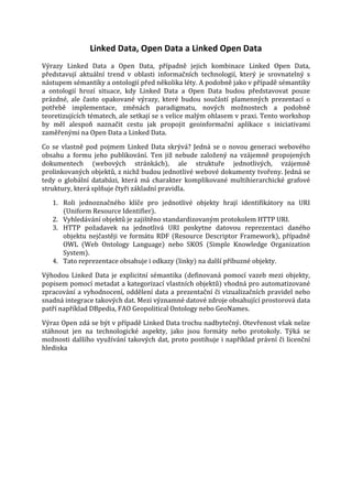 Linked Data, Open Data a Linked Open Data

Výrazy Linked Data a Open Data, případně jejich kombinace Linked Open Data,
představují aktuální trend v oblasti informačních technologií, který je srovnatelný s
nástupem sémantiky a ontologií před několika léty. A podobně jako v případě sémantiky
a ontologií hrozí situace, kdy Linked Data a Open Data budou představovat pouze
prázdné, ale často opakované výrazy, které budou součástí plamenných prezentací o
potřebě implementace, změnách paradigmatu, nových možnostech a podobně
teoretizujících tématech, ale setkají se s velice malým ohlasem v praxi. Tento workshop
by měl alespoň naznačit cestu jak propojit geoinformační aplikace s iniciativami
zaměřenými na Open Data a Linked Data.
Co se vlastně pod pojmem Linked Data skrývá? Jedná se o novou generaci webového
obsahu a formu jeho publikování. Ten již nebude založený na vzájemně propojených
dokumentech (webových stránkách), ale struktuře jednotlivých, vzájemně
prolinkovaných objektů, z nichž budou jednotlivé webové dokumenty tvořeny. Jedná se
tedy o globální databázi, která má charakter komplikované multihierarchické grafové
struktury, která splňuje čtyři základní pravidla.
1. Roli jednoznačného klíče pro jednotlivé objekty hrají identifikátory na URI
(Uniform Resource Identifier).
2. Vyhledávání objektů je zajištěno standardizovaným protokolem HTTP URI.
3. HTTP požadavek na jednotlivá URI poskytne datovou reprezentaci daného
objektu nejčastěji ve formátu RDF (Resource Descriptor Framework), případně
OWL (Web Ontology Language) nebo SKOS (Simple Knowledge Organization
System).
4. Tato reprezentace obsahuje i odkazy (linky) na další příbuzné objekty.

Výhodou Linked Data je explicitní sémantika (definovaná pomocí vazeb mezi objekty,
popisem pomocí metadat a kategorizací vlastních objektů) vhodná pro automatizované
zpracování a vyhodnocení, oddělení data a prezentační či vizualizačních pravidel nebo
snadná integrace takových dat. Mezi významné datové zdroje obsahující prostorová data
patří například DBpedia, FAO Geopolitical Ontology nebo GeoNames.

Výraz Open zdá se být v případě Linked Data trochu nadbytečný. Otevřenost však nelze
stáhnout jen na technologické aspekty, jako jsou formáty nebo protokoly. Týká se
možnosti dalšího využívání takových dat, proto postihuje i například právní či licenční
hlediska

 