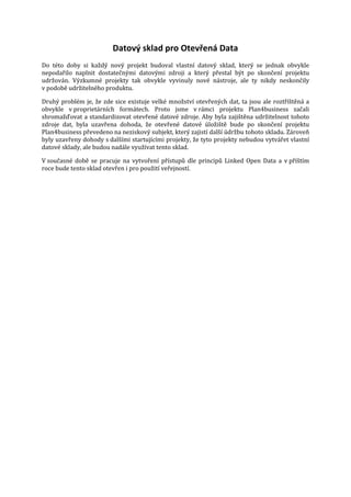 Datový sklad pro Otevřená Data

Do této doby si každý nový projekt budoval vlastní datový sklad, který se jednak obvykle
nepodařilo naplnit dostatečnými datovými zdroji a který přestal být po skončení projektu
udržován. Výzkumné projekty tak obvykle vyvinuly nové nástroje, ale ty nikdy neskončily
v podobě udržitelného produktu.

Druhý problém je, že zde sice existuje velké množství otevřených dat, ta jsou ale roztříštěná a
obvykle v proprietárních formátech. Proto jsme v rámci projektu Plan4business začali
shromažďovat a standardizovat otevřené datové zdroje. Aby byla zajištěna udržitelnost tohoto
zdroje dat, byla uzavřena dohoda, že otevřené datové úložiště bude po skončení projektu
Plan4business převedeno na neziskový subjekt, který zajistí další údržbu tohoto skladu. Zároveň
byly uzavřeny dohody s dalšími startujícími projekty, že tyto projekty nebudou vytvářet vlastní
datové sklady, ale budou nadále využívat tento sklad.

V současné době se pracuje na vytvoření přístupů dle principů Linked Open Data a v příštím
roce bude tento sklad otevřen i pro použití veřejností.

 