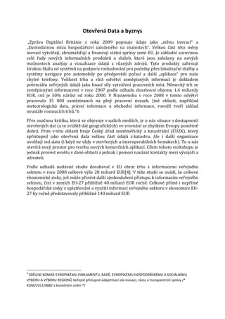 Otevřená Data a byznys

„Zpráva Digitální Británie z roku 2009 popisuje údaje jako „měnu inovací“ a
„životodárnou mízu hospodářství založeného na znalostech“. Velkou část této měny
inovací vytvářejí, shromažďují a financují státní správy zemí EU. Je základní surovinou
celé řady nových informačních produktů a služeb, které jsou založeny na nových
možnostech analýzy a vizualizace údajů z různých zdrojů. Tyto produkty zahrnují
širokou škálu od systémů na podporu rozhodování pro podniky přes lokalizační služby a
systémy navigace pro automobily po předpovědi počasí a další „aplikace“ pro naše
chytré telefony. Velikost trhu a růst odvětví zeměpisných informací je dokladem
potenciálu veřejných údajů jako hnací síly vytváření pracovních míst. Německý trh se
zeměpisnými informacemi v roce 2007 podle odhadu dosahoval objemu 1,4 miliardy
EUR, což je 50% nárůst od roku 2000. V Nizozemsku v roce 2008 v tomto odvětví
pracovalo 15 000 zaměstnanců na plný pracovní úvazek. Jiné oblasti, například
meteorologická data, právní informace a obchodní informace, rovněž tvoří základ
neustále rostoucích trhů.“6

Přes značnou kritiku, která se objevuje v našich mediích, je u nás situace s dostupností
otevřených dat (a to zvláště dat geografických) ve srovnání se zbytkem Evropy poměrně
dobrá. Prim v této oblasti hraje Český úřad zeměměřický a katastrální (ČUZK), který
zpřístupnil jako otevřená data velkou část údajů z katastru. Ale i další organizace
uvolňují svá data (i když ne vždy v otevřených a interoperabilních formátech). To u nás
otevírá nový prostor pro tvorbu nových komerčních aplikací. Cílem tohoto vorkshopu je
jednak provést osvětu v dané oblasti a jednak i pomoci navázat kontakty mezi vývojáři a
uživateli.

Podle odhadů nedávné studie dosahoval v EU obrat trhu s informacemi veřejného
sektoru v roce 2008 celkové výše 28 miliard EUR[4]. V téže studii se uvádí, že celkové
ekonomické zisky, jež může přinést další zjednodušení přístupu k informacím veřejného
sektoru, činí v zemích EU-27 přibližně 40 miliard EUR ročně. Celkové přímé i nepřímé
hospodářské zisky z uplatňování a využití informací veřejného sektoru v ekonomice EU27 by ročně představovaly přibližně 140 miliard EUR

6

SDĚLENÍ KOMISE EVROPSKÉMU PARLAMENTU, RADĚ, EVROPSKÉMU HOSPODÁŘSKÉMU A SOCIÁLNÍMU
VÝBORU A VÝBORU REGIONŮ Veřejně přístupné údajeHnací síla inovací, růstu a transparentní správy /*
KOM/2011/0882 v konečném znění */

 