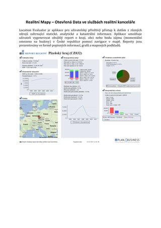 Realitní Mapy – Otevřená Data ve službách realitní kanceláře

Location Evaluator je aplikace pro uživatelsky přívětivý přístup k datům z různých
zdrojů zahrnující statické, analytické a katastrální informace. Aplikace umožňuje
uživateli vygenerovat obsáhlý report o kraji, obci nebo bodu zájmu (momentální
omezeno na budovy) v České republice pomocí navigace v mapě. Reporty jsou
prezentovány ve formě popisných informací, grafů a mapových podkladů.

 