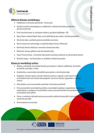 Klíčová témata workshopu:

• Vzdělávání o životním prostředí - CentraLab

• Využití nových technologií pro vzdělávání v oblasti životního prostředí a
prostorových dat

• Proč otevřená data ve veřejném sektoru, pozitivní příklady v ČR

• Open Data a Linked Open Data, nové příležitosti pro malé a střední podnikání
• Otevřená data z pohledu potencionálního investora

• Nové senzorové technologie a myšlenka Open Sensor Network
• Otevřený datový sklad pro územně orientovaná data
• Možnosti vývoje aplikací nad otevřenými daty

• Smart Tourist Data - turistické informační systémy založené na otevřených datech

• Realitní mapy – otevřená data ve službách realitní kanceláře

Komu je workshop určen:

• Malým a středním inovačním firmám pracujícím v oblasti vzdělávání, životního
prostředí, turistiky a realit
• Studentům a nezávislým vývojářům pracujícím s otevřenými daty

• Orgánům veřejné správy včetně státních institucí, regionů a obcí, které chtějí
prostřednictvím otevřených dat podpořit rozvoj na místní, regionální a národní
úrovni
• Uživatelům a provozovatelům systémů o životním prostředí

• Provozovatelům turistických portálů a turistických aplikací, regionálním sdružením
zabývajícím se podporou turistického ruchu, provozovatelům turistických zařízení a
turistickým kancelářím
• Všem v realitním obchodě od provozovatelů realitních kanceláří k vývojářům a
správcům portálů
• Potenciálním investorům

 