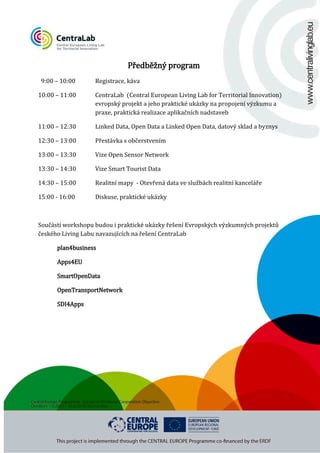 9:00 – 10:00

10:00 – 11:00

11:00 – 12:30

12:30 – 13:00

Předběžný program

Registrace, káva

CentraLab (Central European Living Lab for Territorial Innovation)
evropský projekt a jeho praktické ukázky na propojení výzkumu a
praxe, praktická realizace aplikačních nadstaveb

Linked Data, Open Data a Linked Open Data, datový sklad a byznys

Přestávka s občerstvením

13:00 – 13:30

Vize Open Sensor Network

15:00 - 16:00

Diskuse, praktické ukázky

13:30 – 14:30
14:30 – 15:00

Vize Smart Tourist Data

Realitní mapy - Otevřená data ve službách realitní kanceláře

Součástí workshopu budou i praktické ukázky řešení Evropských výzkumných projektů
českého Living Labu navazujících na řešení CentraLab
plan4business
Apps4EU

SmartOpenData

OpenTransportNetwork
SDI4Apps

 