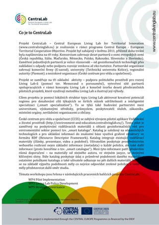 Co je to CentraLab

Projekt CentraLab – Central European Living Lab for Territorial Innovation
(www.centralivinglab.eu) je realizován v rámci programu Central Europe - European
Territorial Cooperation Objective. Projekt byl zahájený v květnu 2011, přičemž doba trvání
byla naplánována na tři roky. Konsorcium zahrnuje deset partnerů z osmi evropských zemí
(Česká republika, Itálie, Maďarsko, Německo, Polsko, Rakousko, Slovensko a Slovinsko).
Zaměření jednotlivých partnerů je velice různorodé – od geoinformačních technologií přes
nakládání s odpady nebo podporu rozvoje venkova až eko-turistice. Partnerské organizace
zahrnují komerční firmy (E-zavod), univerzity (Technická univerzita Košice), regionální
autority (Piemont) a neziskové organizace (České centrum pro vědu a společnost).

Projekt se zaměřuje na tři základní aktivity – podpora politického prostředí pro rozvoj
Living Lab-ů (pomocí tzv. Memorand o porozumění), vytvoření sítě partnerů
spolupracujících v rámci konceptu Living Lab a konečně tvorba deseti přeshraničních
pilotních projektů, které využívají metodiku Living Lab a ilustrují její výhody.
Cílem projektu je pomocí lokálních struktur typu Living Lab aktivovat kreativní potenciál
regionu pro dosahování cílů týkajících se širších otázek udržitelnosti a inteligentní
specializaci („smart specialization“). To se týká také budování partnerství mezi
univerzitami, výzkumnými středisky, průmyslem, poskytovateli služeb, zákazníky,
místními orgány, nevládními organizacemi a občany.

České centrum pro vědu a společnost (CCSS) se zabývá vývojem pilotní aplikace Vzdělávání
a životní prostředí (http://environment-and-education.centralivinglab.eu/). Tento pilot je
zaměřený na poskytování vzdělávacích materiálů z oblasti geoinformačních věd pro
enviromentální sektor pomocí tzv. „smart katalogu“. Katalog je založený na sémantických
technologiích a pro ukládání informací do znalostní báze využívá grafové struktury ve
formátu RDF (Resource Descriptor Framework). Katalog integruje existující vzdělávací
materiály (články, prezentace, videa a podobně). Uživatelům poskytuje prostřednictvím
webového rozhraní nejen základní informace (metadata) o každé položce, ale také další
informace (proto hovoříme o tzv. „smart catalogue“). Mezi tyto informace patří především
různá doporučení – na materiály od stejného autora, ve stejném jazyce, se stejnými
klíčovými slovy. Dále katalog poskytuje údaj o průměrné podobnosti daného materiálu s
ostatními položkami katalogu a také uživatele odkazuje na pět dalších materiálů, které by
se na základě výpočtu podobnosti měly co nejvíce odpovídat zvolené položce, a tudíž by
měly představovat další směr studia.
Témata workshopu jsou řešena v následujících pracovních balíčcích projektu CentraLab:
WP4 Pilot Implementation
WP3 Living Lab Policy Development
WP5 Strategic Governance

 