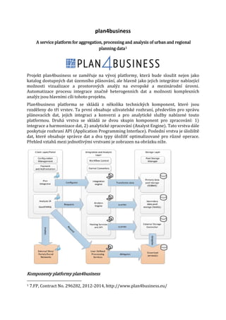 plan4business

A service platform for aggregation, processing and analysis of urban and regional
planning data 1
Projekt plan4business se zaměřuje na vývoj platformy, která bude sloužit nejen jako
katalog dostupných dat územního plánování, ale hlavně jako jejich integrátor nabízející
možnosti vizualizace a prostorových analýz na evropské a mezinárodní úrovni.
Automatizace procesu integrace značně heterogenních dat a možnosti komplexních
analýz jsou hlavními cíli tohoto projektu.
Plan4business platforma se skládá z několika technických komponent, které jsou
rozděleny do tří vrstev. Ta první obsahuje uživatelské rozhraní, především pro správu
plánovacích dat, jejich integraci a konverzi a pro analytické služby nabízené touto
platformou. Druhá vrstva se skládá ze dvou skupin komponent pro zpracování: 1)
integrace a harmonizace dat, 2) analytické zpracování (Analyst Engine). Tato vrstva dále
poskytuje rozhraní API (Application Programming Interface). Poslední vrstva je úložiště
dat, které obsahuje správce dat a dva typy úložišť optimalizované pro různé operace.
Přehled vztahů mezi jednotlivými vrstvami je zobrazen na obrázku níže.

Komponenty platformy plan4business
1

7.FP, Contract No. 296282, 2012-2014, http://www.plan4business.eu/

 