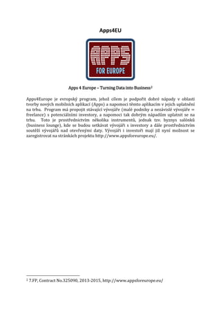 Apps4EU

Apps 4 Europe – Turning Data into Business 2

Apps4Europe je evropský program, jehož cílem je podpořit dobré nápady v oblasti
tvorby nových mobilních aplikací (Apps) a napomoci těmto aplikacím v jejich uplatnění
na trhu. Program má propojit stávající vývojáře (malé podniky a nezávislé vývojáře =
freelance) s potenciálními investory, a napomoci tak dobrým nápadům uplatnit se na
trhu. Toto je prostřednictvím několika instrumentů, jednak tzv. byznys salónků
(business lounge), kde se budou setkávat vývojáři s investory a dále prostřednictvím
soutěží vývojářů nad otevřenými daty. Vývojáři i investoři mají již nyní možnost se
zaregistrovat na stránkách projektu http://www.appsforeurope.eu/.

2

7.FP, Contract No.325090, 2013-2015, http://www.appsforeurope.eu/

 
