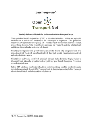 OpenTransportNet4

Spatially Referenced Data Hubs for Innovation in the Transport Sector

Cílem projektu OpenTransportData (OTN) je vytvoření virtuální í služby pro agregaci,
harmonizaci a vizualizaci otevřených dat související s dopravou. Tato platforma
napomůže jak lepšímu řízení dopravy, tak i tvorbě nových inovativních aplikací a služeb
pro potřebu dopravy. Tato řešení budou založena na veřejných datech, lokalizačních
službách a dobrovolnicky pořizovaných datech.

Projekt sjednotí prostorové geoinformace, dynamické datové toky a neprostorová data
pomocí nástrojů vhodných k prořízení velkých datových zdrojů, vizualizačních nástrojů
a algoritmů detekce vzoru.

Projekt bude ověřen na ve čtyřech pilotních místech: Velká Británie, Belgie, Francie a
Liberecký kraj. Výsledky projektu budou využívány pod Social Enterprise Freemium
obchodním modelem.
Řešení OTN Lite bude otevřená služba, která poskytne přístup k sadám otevřených dat a
inovačního prostředí. Řešení OTN Premium bude k dispozici za poplatek, který umožní
uživatelům přístup k podnikatelskému inkubátoru.

4

7. FP, Contract No. 620533, 2014 -2016

 