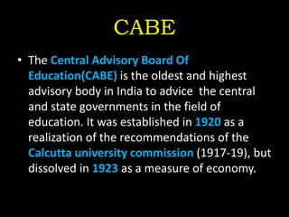 CABE
• The Central Advisory Board Of
Education(CABE) is the oldest and highest
advisory body in India to advice the central
and state governments in the field of
education. It was established in 1920 as a
realization of the recommendations of the
Calcutta university commission (1917-19), but
dissolved in 1923 as a measure of economy.
 