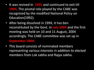 • It was revived in 1935 and continued to exit till
1994. The pivotal role played by the CABE was
recognised by the modified National Policy on
Education(1992).
• After being dissolved in 1994, it has ben
reconstituted by the Govt. in July 2004 and the first
meeting was held on 10 and 11 August, 2004
accordingly. The CABE committee was set up in
September 2004.
• This board consists of nominated members
representing various interests in addition to elected
members from Lok sabha and Rajya sabha.
 