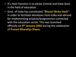 • It’s main function is to advise Central and State Govt.
in the field of education.
• Govt. of India has constituted “Bharat Skisha Kosh”
in order to facilitate donations from India and abroad
for implementing projects/programmes connected
with the education sector. This was launched
officially on 9th January 2003 during the celebration
of Pravasi Bharatiya Diwas.
 