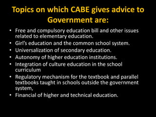Topics on which CABE gives advice to
Government are:
• Free and compulsory education bill and other issues
related to elementary education.
• Girl’s education and the common school system.
• Universalization of secondary education.
• Autonomy of higher education institutions.
• Integration of culture education in the school
curriculum
• Regulatory mechanism for the textbook and parallel
textbooks taught in schools outside the government
system,
• Financial of higher and technical education.
 