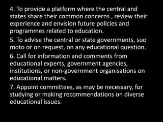 4. To provide a platform where the central and
states share their common concerns , review their
experience and envision future policies and
programmes related to education.
5. To advise the central or state governments, suo
moto or on request, on any educational question.
6. Call for information and comments from
educational experts, government agencies,
institutions, or non-government organisations on
educational matters.
7. Appoint committees, as may be necessary, for
studying or making recommendations on diverse
educational issues.
 
