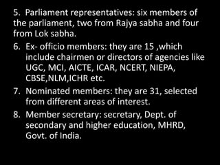 5. Parliament representatives: six members of
the parliament, two from Rajya sabha and four
from Lok sabha.
6. Ex- officio members: they are 15 ,which
include chairmen or directors of agencies like
UGC, MCI, AICTE, ICAR, NCERT, NIEPA,
CBSE,NLM,ICHR etc.
7. Nominated members: they are 31, selected
from different areas of interest.
8. Member secretary: secretary, Dept. of
secondary and higher education, MHRD,
Govt. of India.
 