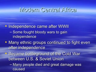 Modern Central Africa

 Independence came after WWII
  – Some fought bloody wars to gain
    independence
 Many ethnic groups continued to fight even
  after independence
 Became battleground of the Cold War
  between U.S. & Soviet Union
  – Many people died and great damage was
    caused
 