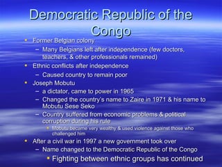 Democratic Republic of the
                      Congo
 Former Belgian colony
  Former Belgian colony
   – Many Belgians left after independence (few doctors,
     teachers, & other professionals remained)
 Ethnic conflicts after independence
   – Caused country to remain poor
 Joseph Mobutu
   – a dictator, came to power in 1965
   – Changed the country’s name to Zaire in 1971 & his name to
     Mobutu Sese Seko
   – Country suffered from economic problems & political
     corruption during his rule
        Mobutu became very wealthy & used violence against those who
         challenged him
 After a civil war in 1997 a new government took over
   – Name changed to the Democratic Republic of the Congo
        Fighting between ethnic groups has continued
 