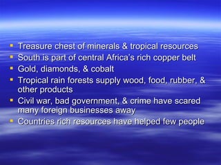  Treasure chest of minerals & tropical resources
 South is part of central Africa’s rich copper belt
 Gold, diamonds, & cobalt
 Tropical rain forests supply wood, food, rubber, &
  other products
 Civil war, bad government, & crime have scared
  many foreign businesses away
 Countries rich resources have helped few people
 
