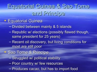 Equatorial Guinea & Sao Tome
          and Principe
 Equatorial Guinea
  – Divided between mainly & 5 islands
  – Republic w/ elections (possibly flawed though,
    same president for 25 years)
  – Recent oil discovery, but living conditions for
    most are still poor
 Sao Tome & Principe
  – Struggled w/ political stability
  – Poor country w/ few resources
  – Produces cacao, but has to import food
 