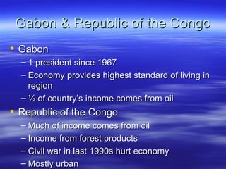 Gabon & Republic of the Congo
 Gabon
  – 1 president since 1967
  – Economy provides highest standard of living in
    region
  – ½ of country’s income comes from oil
 Republic of the Congo
  – Much of income comes from oil
  – Income from forest products
  – Civil war in last 1990s hurt economy
  – Mostly urban
 