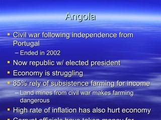 Angola
 Civil war following independence from
  Portugal
    – Ended in 2002
   Now republic w/ elected president
   Economy is struggling
   85% rely of subsistence farming for income
    – Land mines from civil war makes farming
      dangerous
 High rate of inflation has also hurt economy
 