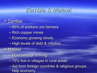 Zambia & Malawi
 Zambia
  – 85% of workers are farmers
  – Rich copper mines
  – Economy growing slowly
  – High levels of debt & inflation
 Malawi
  – Most farm for a living
  – 75% live in villages in rural areas
  – Aid from foreign countries & religious groups
    help economy
 