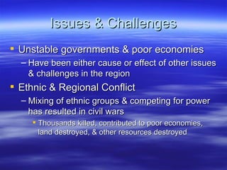 Issues & Challenges
 Unstable governments & poor economies
  – Have been either cause or effect of other issues
    & challenges in the region
 Ethnic & Regional Conflict
  – Mixing of ethnic groups & competing for power
    has resulted in civil wars
      Thousands killed, contributed to poor economies,
       land destroyed, & other resources destroyed
 