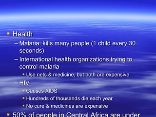 Health
  – Malaria: kills many people (1 child every 30
    seconds)
  – International health organizations trying to
    control malaria
     Use nets & medicine, but both are expensive
  – HIV
     Causes AIDS
     Hundreds of thousands die each year
     No cure & medicines are expensive
 