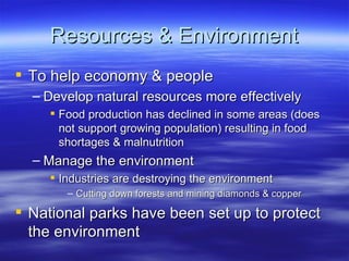 Resources & Environment
 To help economy & people
  – Develop natural resources more effectively
      Food production has declined in some areas (does
       not support growing population) resulting in food
       shortages & malnutrition
  – Manage the environment
      Industries are destroying the environment
        – Cutting down forests and mining diamonds & copper

 National parks have been set up to protect
  the environment
 