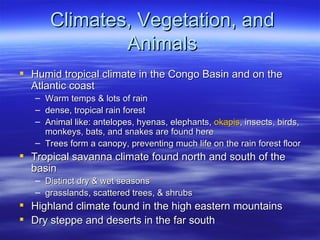 Climates, Vegetation, and
               Animals
 Humid tropical climate in the Congo Basin and on the
  Atlantic coast
    – Warm temps & lots of rain
    – dense, tropical rain forest
    – Animal like: antelopes, hyenas, elephants, okapis, insects, birds,
      monkeys, bats, and snakes are found here
    – Trees form a canopy, preventing much life on the rain forest floor
 Tropical savanna climate found north and south of the
  basin
    – Distinct dry & wet seasons
    – grasslands, scattered trees, & shrubs
   Highland climate found in the high eastern mountains
   Dry steppe and deserts in the far south
 