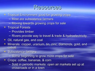Resources
 Tropical Environment good for growing crops
   – Most are subsistence farmers
   – Moving towards growing crops for sale
 Tropical Forests
   – Provides timber
   – Rivers provide way to travel & trade & hydroelectricity
 Oil, natural gas, and coal
 Minerals: copper, uranium, tin, zinc, diamonds, gold, and
  cobalt
 Subsistence farmers
   – Some beginning to grow more crops for sale
 Crops: coffee, bananas, & corn
   – Sold in periodic markets: open air markets set up at
     crossroads or in a town
 